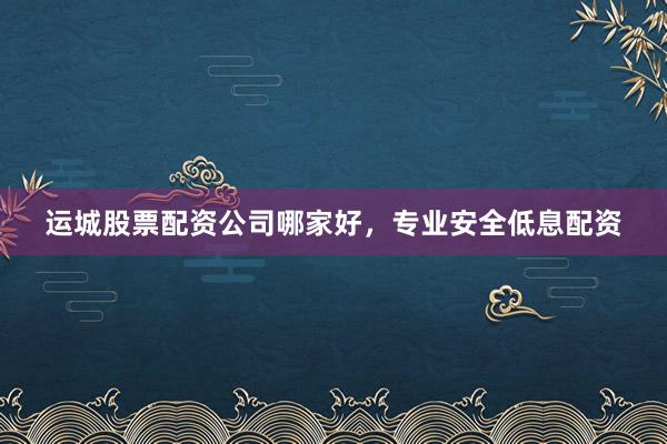 运城股票配资公司哪家好，专业安全低息配资