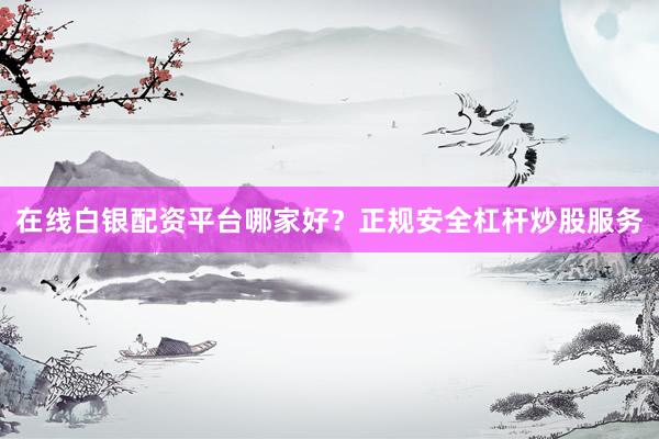 在线白银配资平台哪家好？正规安全杠杆炒股服务