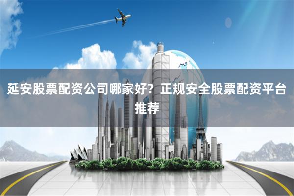 延安股票配资公司哪家好？正规安全股票配资平台推荐