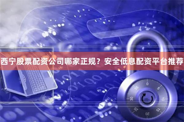 西宁股票配资公司哪家正规？安全低息配资平台推荐