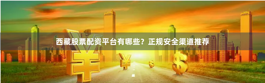 西藏股票配资平台有哪些？正规安全渠道推荐