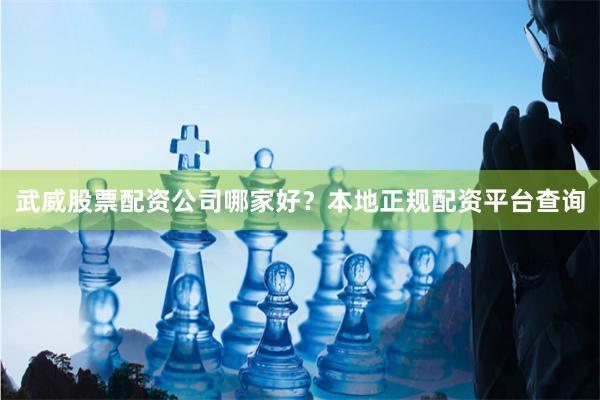 武威股票配资公司哪家好？本地正规配资平台查询
