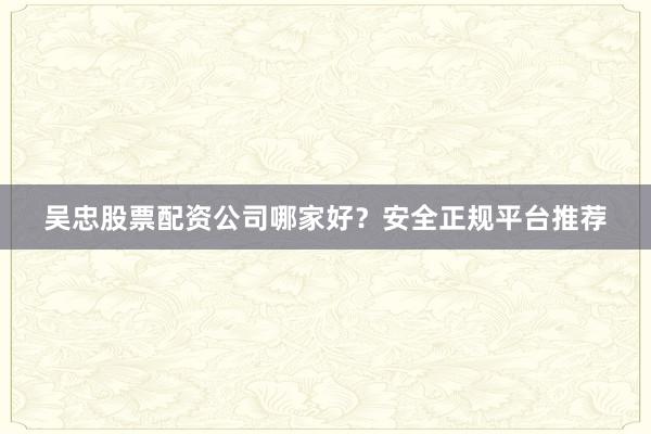 吴忠股票配资公司哪家好？安全正规平台推荐